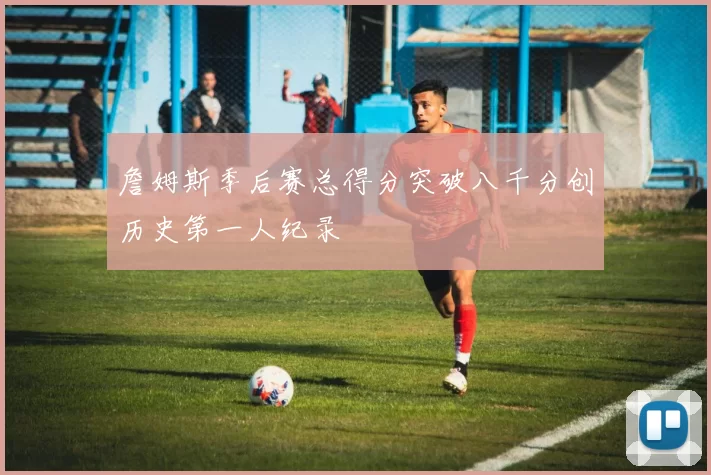 詹姆斯季后赛总得分突破八千分创历史第一人纪录