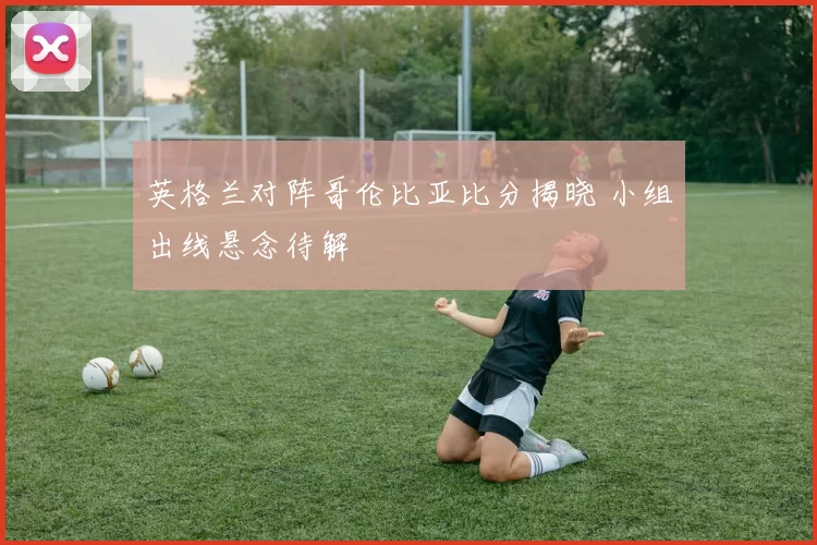 英格兰对阵哥伦比亚比分揭晓 小组出线悬念待解