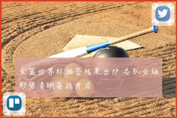 女篮世界杯抽签结果出炉 各队分组形势清晰备战开启