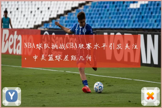 NBA球队挑战CBA联赛水平引发关注，中美篮球差距几何