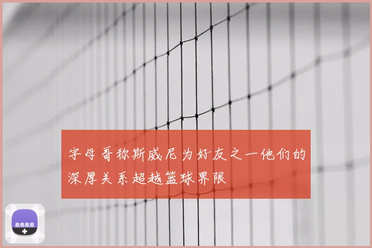 字母哥称斯威尼为好友之一他们的深厚关系超越篮球界限