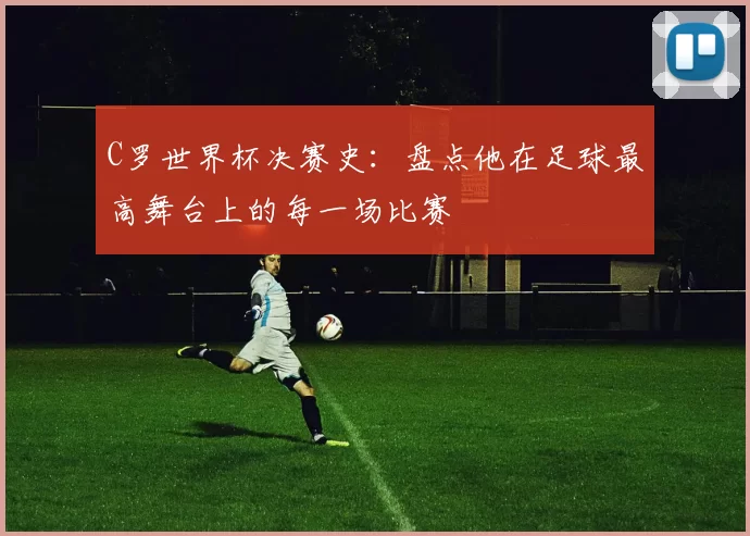C罗世界杯决赛史:盘点他在足球最高舞台上的每一场比赛