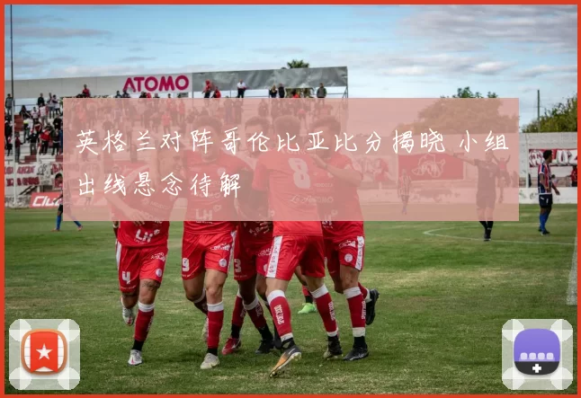 英格兰对阵哥伦比亚比分揭晓 小组出线悬念待解
