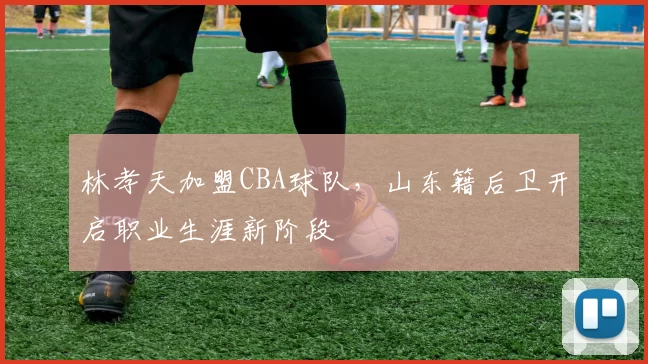 林孝天加盟CBA球队，山东籍后卫开启职业生涯新阶段