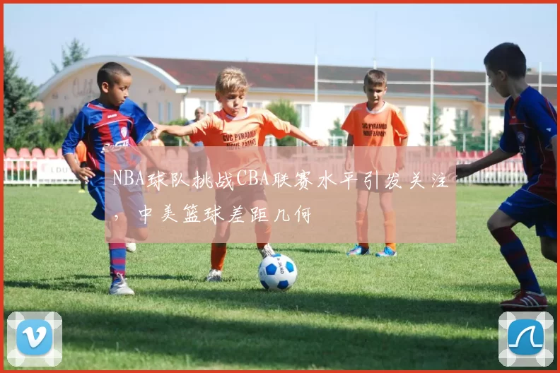 NBA球队挑战CBA联赛水平引发关注，中美篮球差距几何
