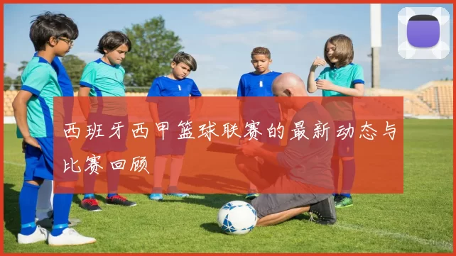 西班牙西甲篮球联赛的最新动态与比赛回顾