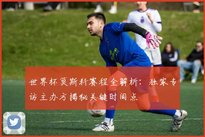 世界杯莫斯科赛程全解析:独家专访主办方揭秘关键时间点