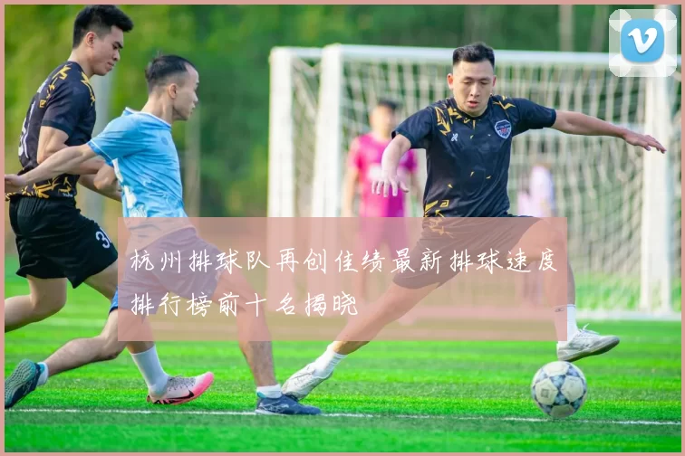 杭州排球队再创佳绩最新排球速度排行榜前十名揭晓