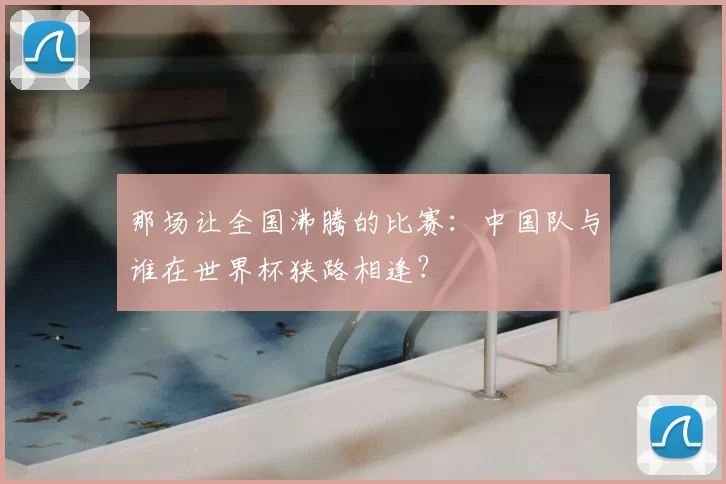 那场让全国沸腾的比赛:中国队与谁在世界杯狭路相逢?