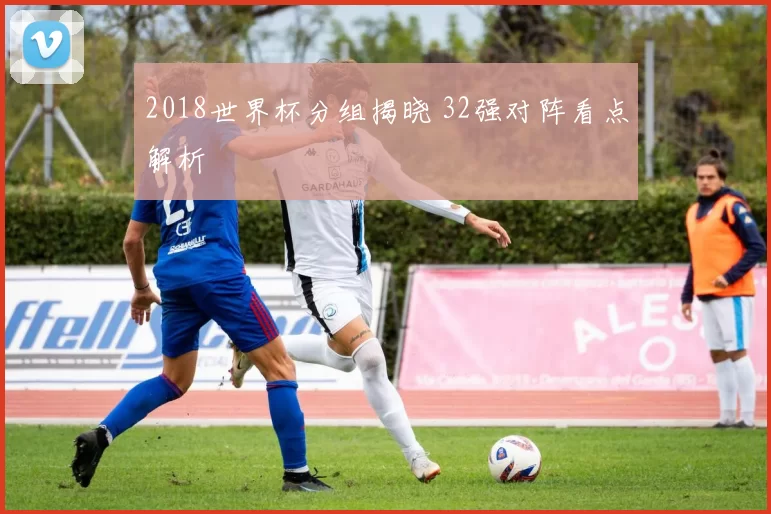 2018世界杯分组揭晓 32强对阵看点解析