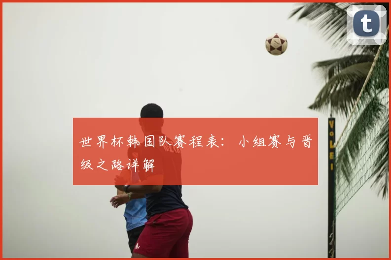 世界杯韩国队赛程表:小组赛与晋级之路详解