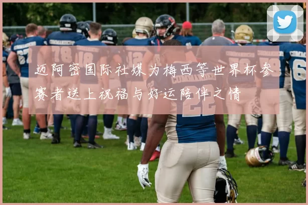迈阿密国际社媒为梅西等世界杯参赛者送上祝福与好运陪伴之情