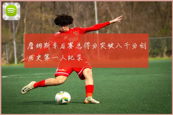 詹姆斯季后赛总得分突破八千分创历史第一人纪录