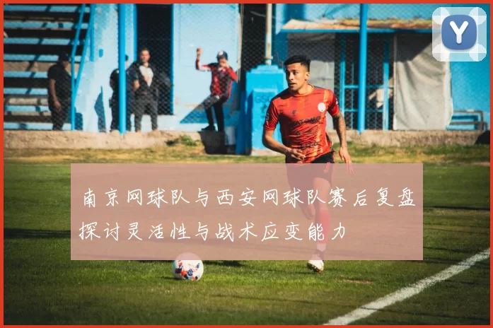 南京网球队与西安网球队赛后复盘探讨灵活性与战术应变能力