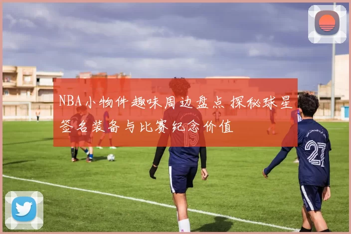 NBA小物件趣味周边盘点 探秘球星签名装备与比赛纪念价值