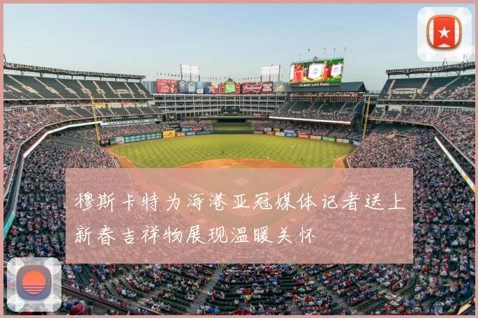 穆斯卡特为海港亚冠媒体记者送上新春吉祥物展现温暖关怀