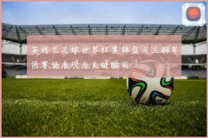 英格兰足球世界杯集锦盘点三狮军团赛场表现与关键瞬间