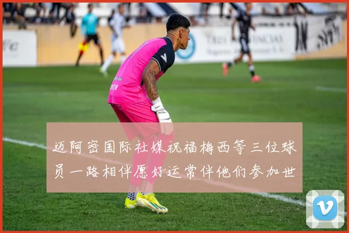 迈阿密国际社媒祝福梅西等三位球员一路相伴愿好运常伴他们参加世界杯