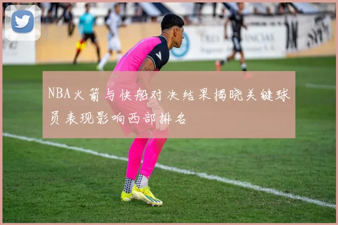 NBA火箭与快船对决结果揭晓关键球员表现影响西部排名