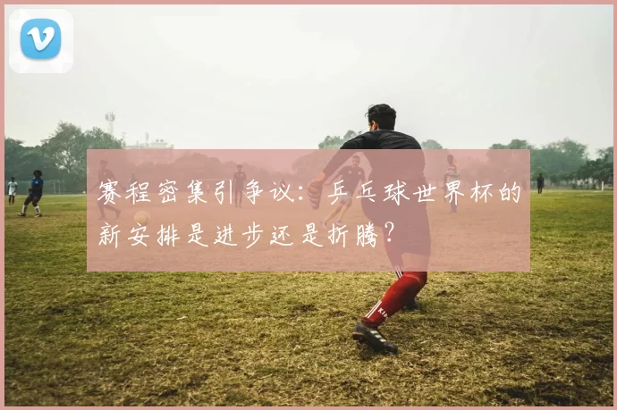 赛程密集引争议：乒乓球世界杯的新安排是进步还是折腾？