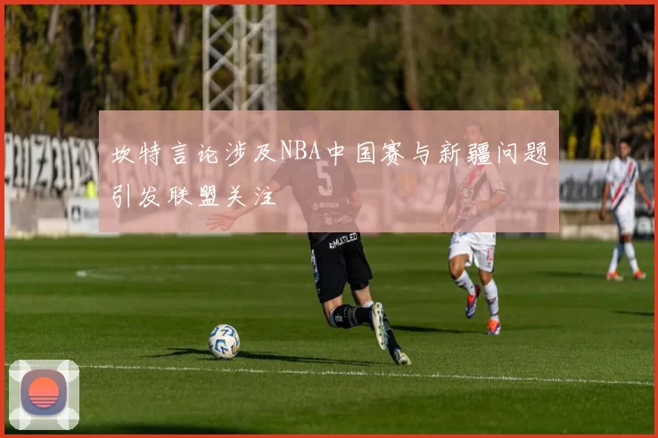 坎特言论涉及NBA中国赛与新疆问题引发联盟关注
