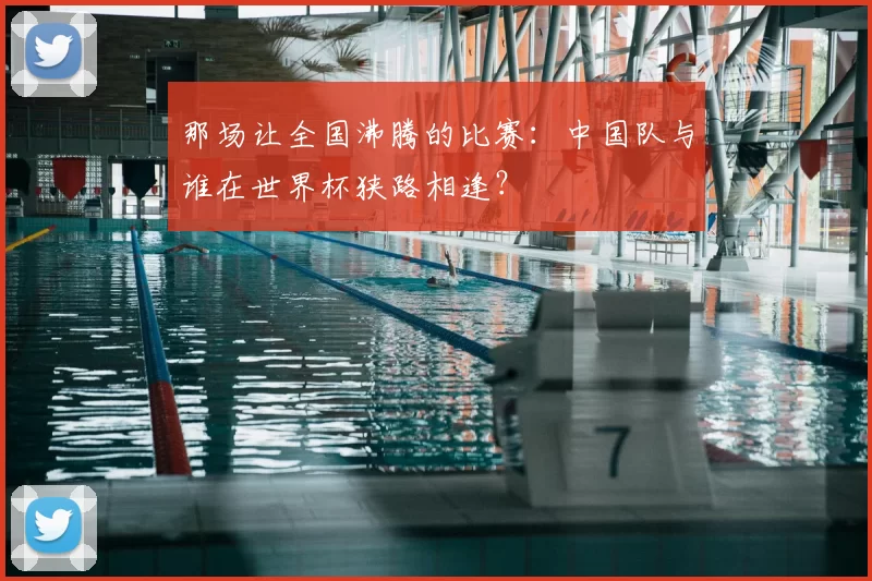 那场让全国沸腾的比赛：中国队与谁在世界杯狭路相逢？
