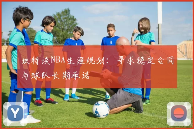 坎特谈NBA生涯规划:寻求稳定合同与球队长期承诺