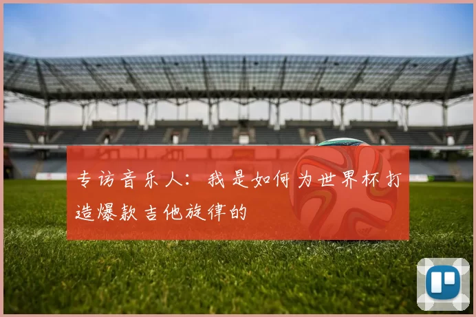 专访音乐人：我是如何为世界杯打造爆款吉他旋律的