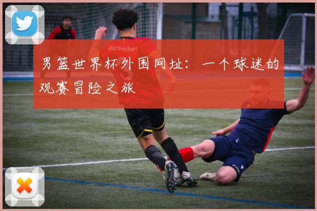 男篮世界杯外围网址:一个球迷的观赛冒险之旅