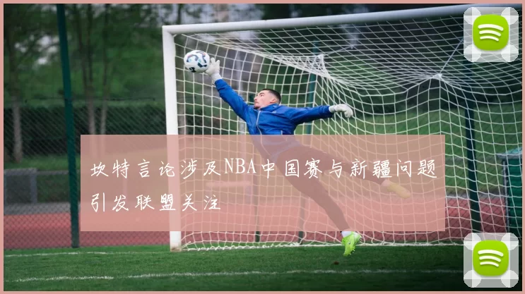 坎特言论涉及NBA中国赛与新疆问题引发联盟关注