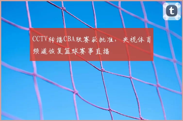 CCTV转播CBA联赛获批准，央视体育频道恢复篮球赛事直播