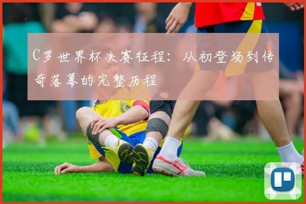 C罗世界杯决赛征程：从初登场到传奇落幕的完整历程