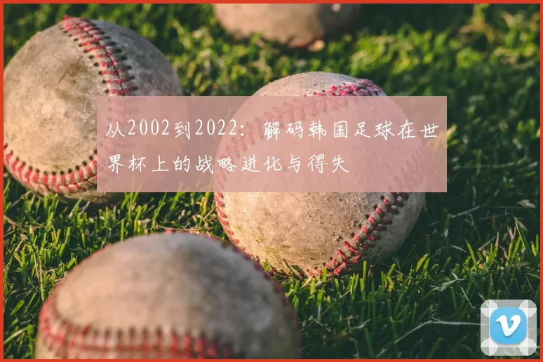 从2002到2022:解码韩国足球在世界杯上的战略进化与得失