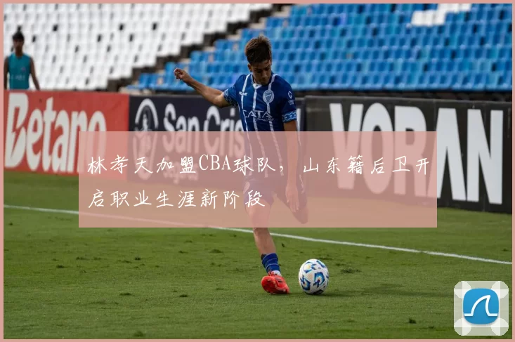 林孝天加盟CBA球队，山东籍后卫开启职业生涯新阶段
