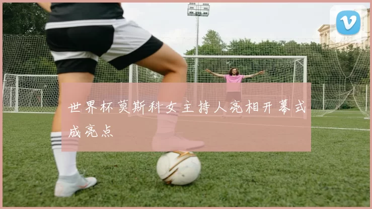 世界杯莫斯科女主持人亮相开幕式成亮点