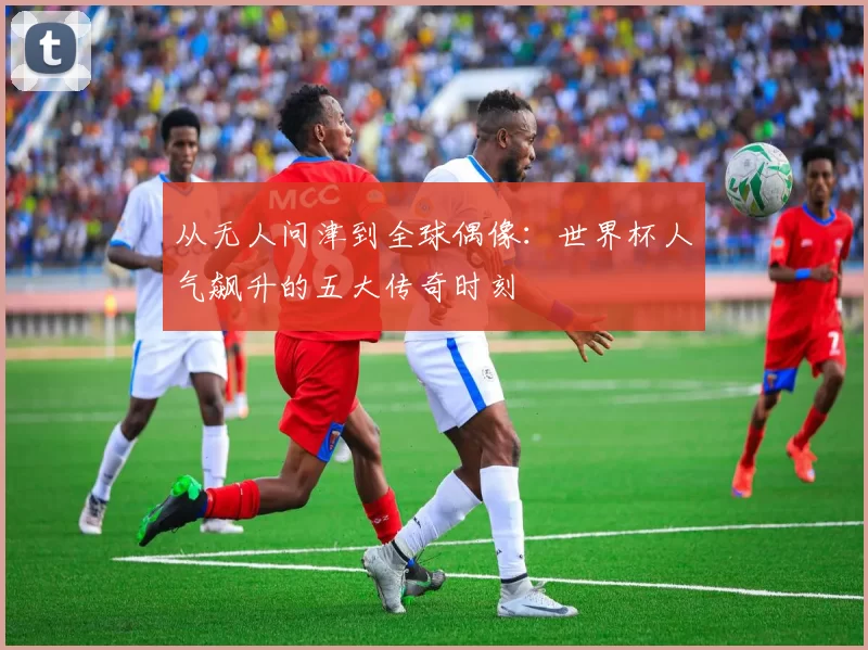从无人问津到全球偶像：世界杯人气飙升的五大传奇时刻