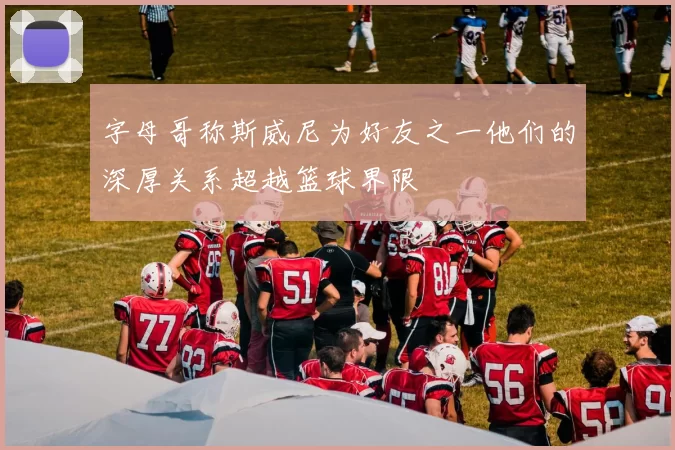 字母哥称斯威尼为好友之一他们的深厚关系超越篮球界限