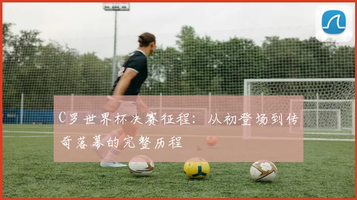 C罗世界杯决赛征程:从初登场到传奇落幕的完整历程